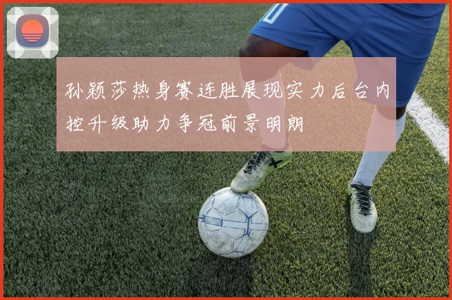 孙颖莎热身赛连胜展现实力后台内控升级助力争冠前景明朗
