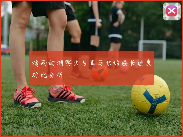 梅西的洞察力与亚马尔的成长速度对比分析