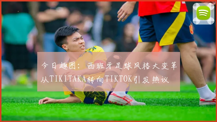 今日趣图：西班牙足球风格大变革从TIKITAKA转向TIKTOK引发热议