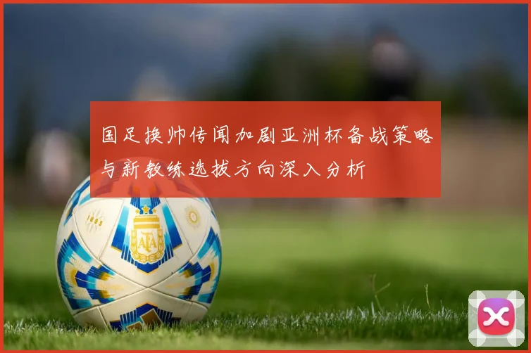 国足换帅传闻加剧亚洲杯备战策略与新教练选拔方向深入分析