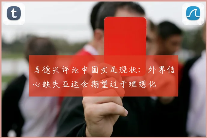 马德兴评论中国女足现状：外界信心缺失亚运会期望过于理想化
