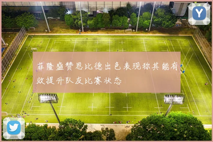 菲隆盛赞恩比德出色表现称其能有效提升队友比赛状态