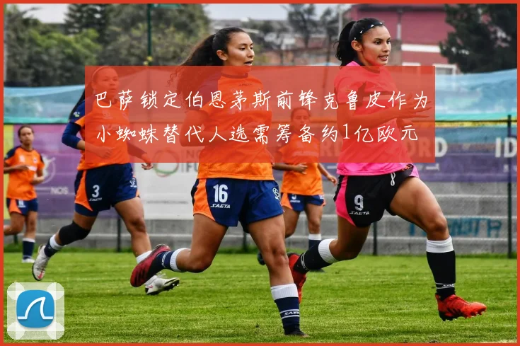 巴萨锁定伯恩茅斯前锋克鲁皮作为小蜘蛛替代人选需筹备约1亿欧元