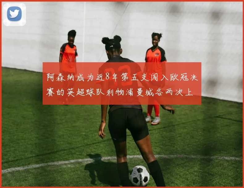 阿森纳成为近8年第五支闯入欧冠决赛的英超球队利物浦曼城各两次上演辉煌