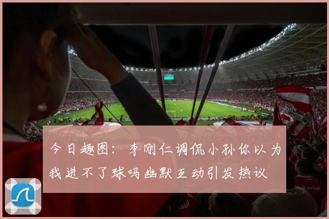 今日趣图：李刚仁调侃小孙你以为我进不了球吗幽默互动引发热议