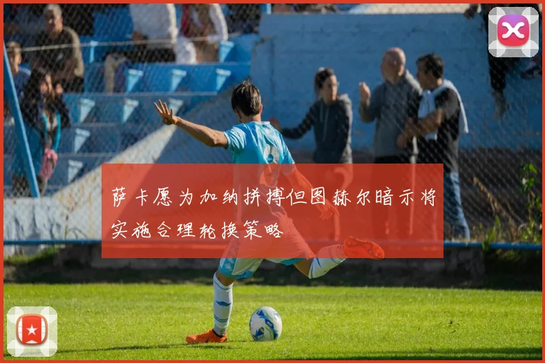 萨卡愿为加纳拼搏但图赫尔暗示将实施合理轮换策略