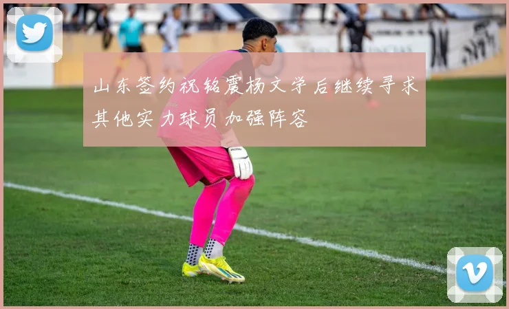 山东签约祝铭震杨文学后继续寻求其他实力球员加强阵容