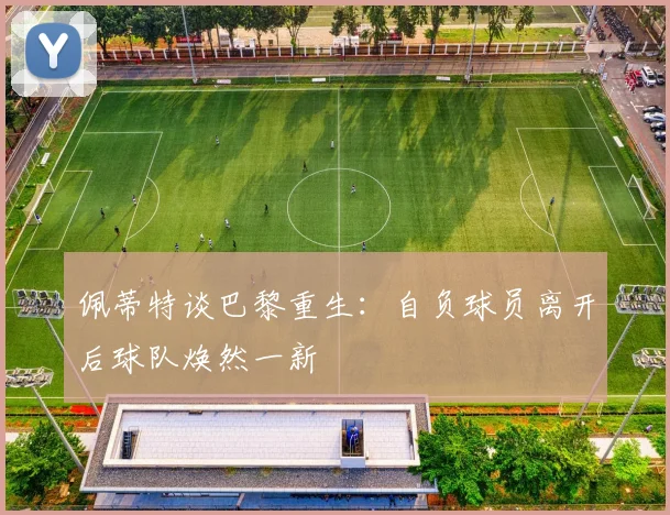 佩蒂特谈巴黎重生：自负球员离开后球队焕然一新
