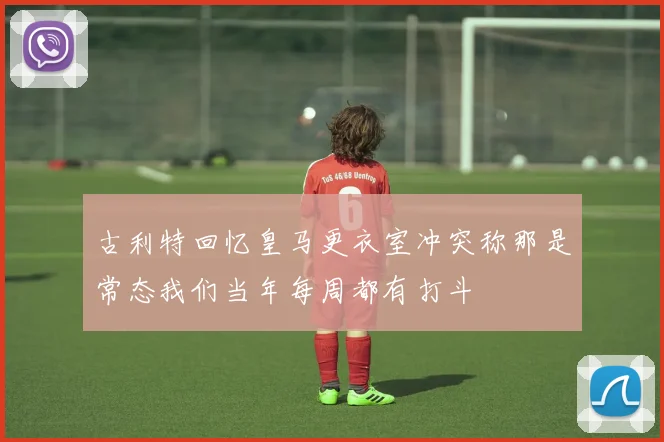 古利特回忆皇马更衣室冲突称那是常态我们当年每周都有打斗