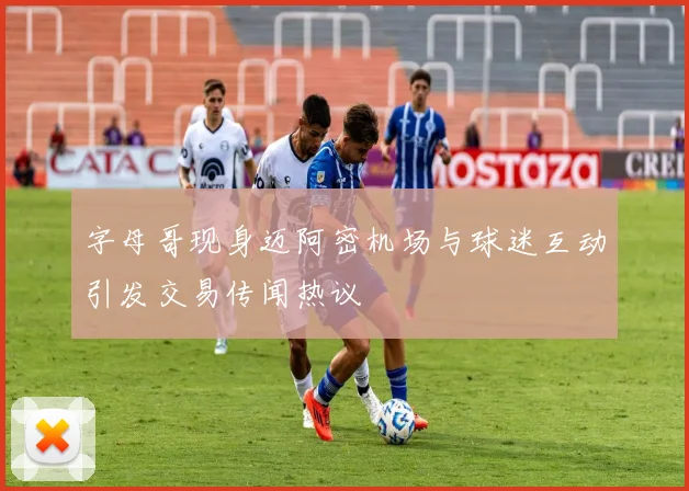 字母哥现身迈阿密机场与球迷互动引发交易传闻热议