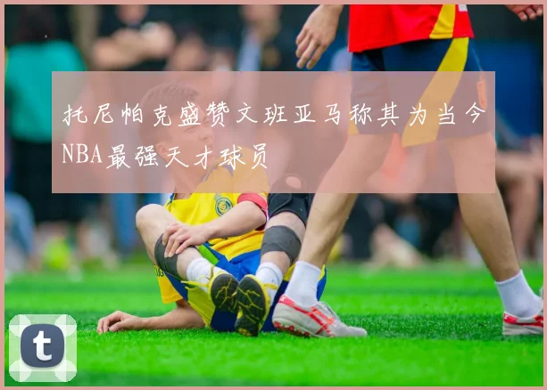 托尼帕克盛赞文班亚马称其为当今NBA最强天才球员