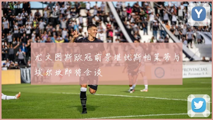 尤文图斯欧冠前景堪忧斯帕莱蒂与埃尔坎即将会谈