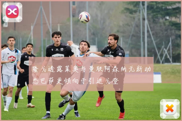 隆戈透露莱奥与曼联阿森纳无新动态巴萨更倾向于引进戈登