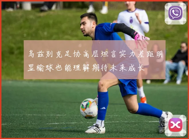 乌兹别克足协高层坦言实力差距明显输球也能理解期待未来成长