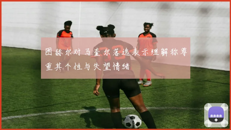 图赫尔对马奎尔落选表示理解称尊重其个性与失望情绪