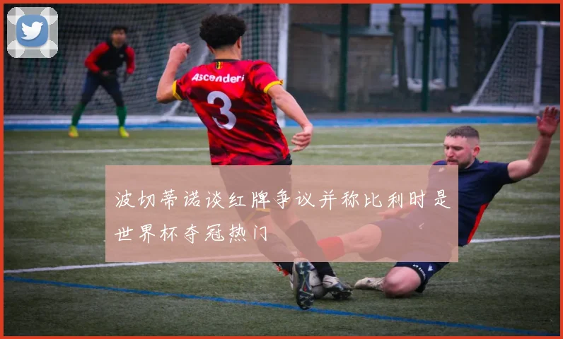 波切蒂诺谈红牌争议并称比利时是世界杯夺冠热门