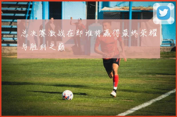 总决赛激战在即谁将赢得最终荣耀与胜利之巅