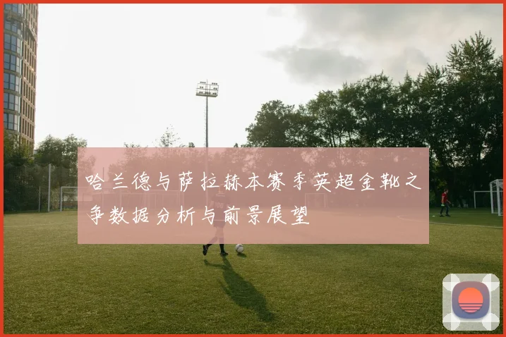 哈兰德与萨拉赫本赛季英超金靴之争数据分析与前景展望