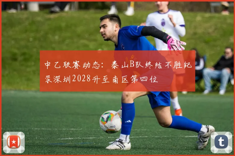 中乙联赛动态：泰山B队终结不胜纪录深圳2028升至南区第四位