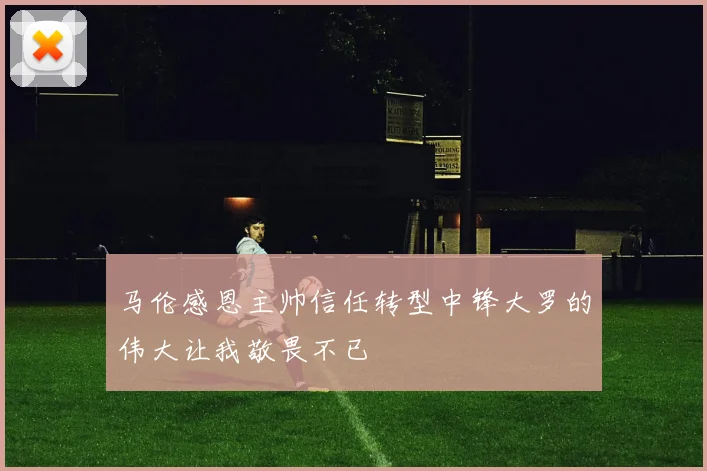 马伦感恩主帅信任转型中锋大罗的伟大让我敬畏不已