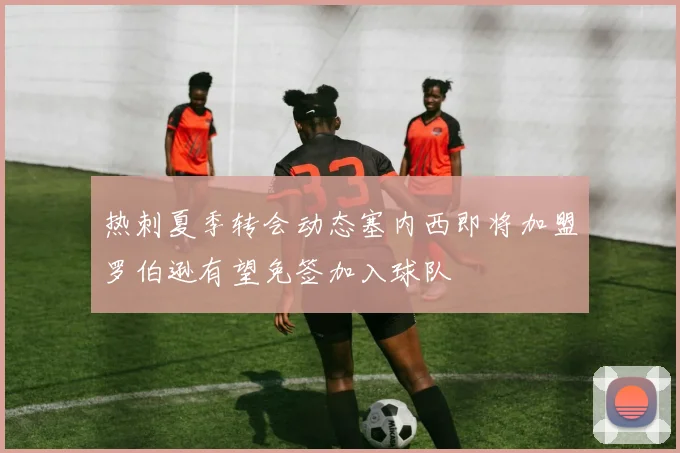 热刺夏季转会动态塞内西即将加盟罗伯逊有望免签加入球队