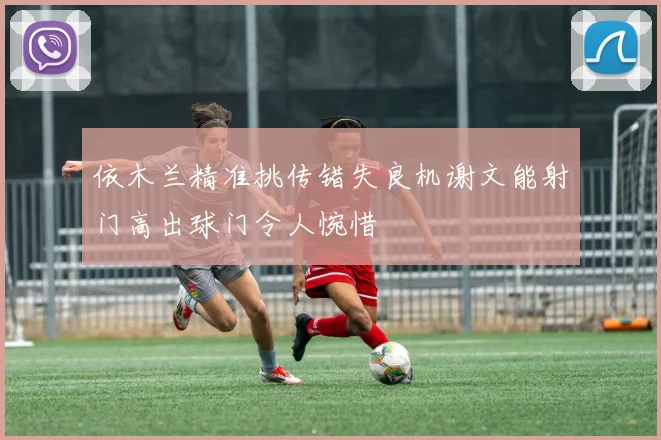 依木兰精准挑传错失良机谢文能射门高出球门令人惋惜