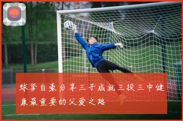 球爹自豪分享三子成就三投三中健康最重要的父爱之路