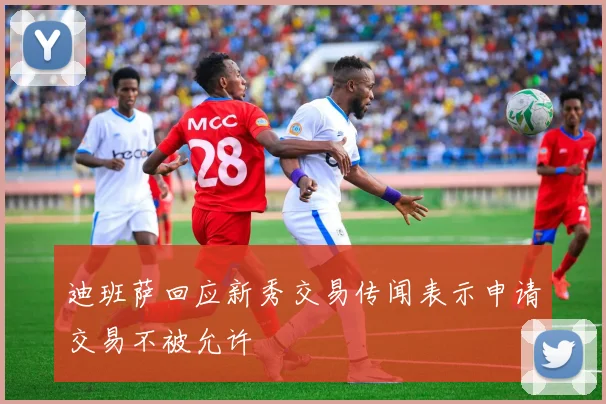 迪班萨回应新秀交易传闻表示申请交易不被允许