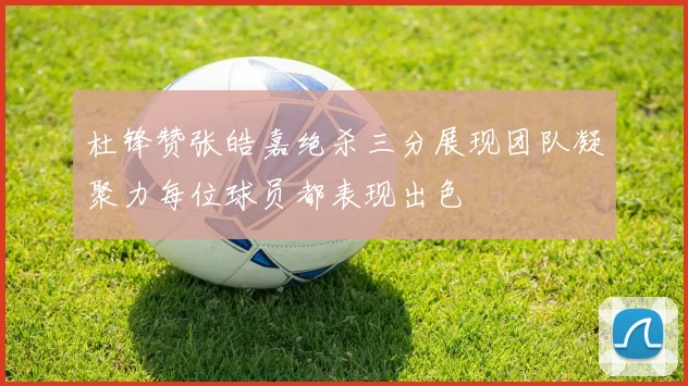 杜锋赞张皓嘉绝杀三分展现团队凝聚力每位球员都表现出色